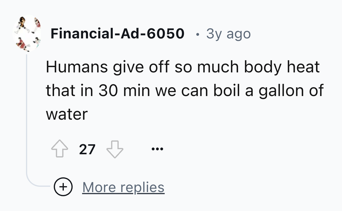 number - FinancialAd6050 3y ago Humans give off so much body heat that in 30 min we can boil a gallon of water 27 More replies
